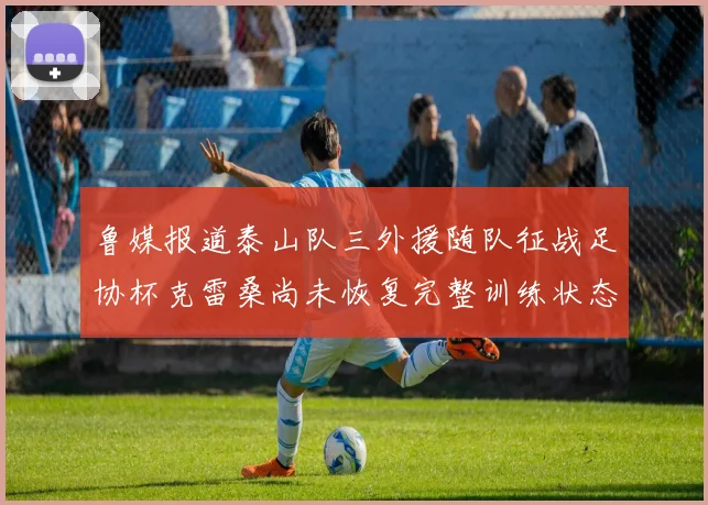 鲁媒报道泰山队三外援随队征战足协杯克雷桑尚未恢复完整训练状态