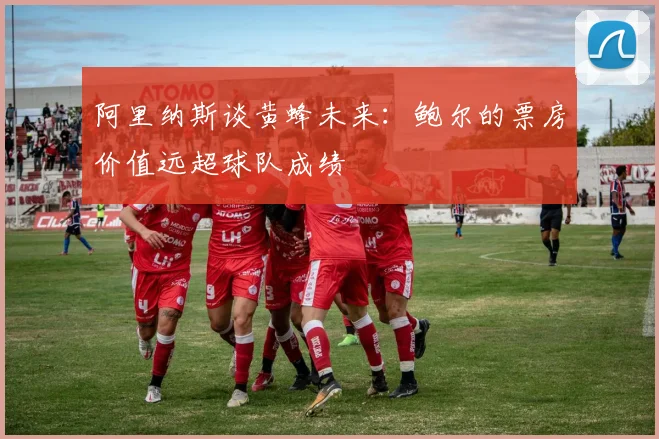 阿里纳斯谈黄蜂未来：鲍尔的票房价值远超球队成绩