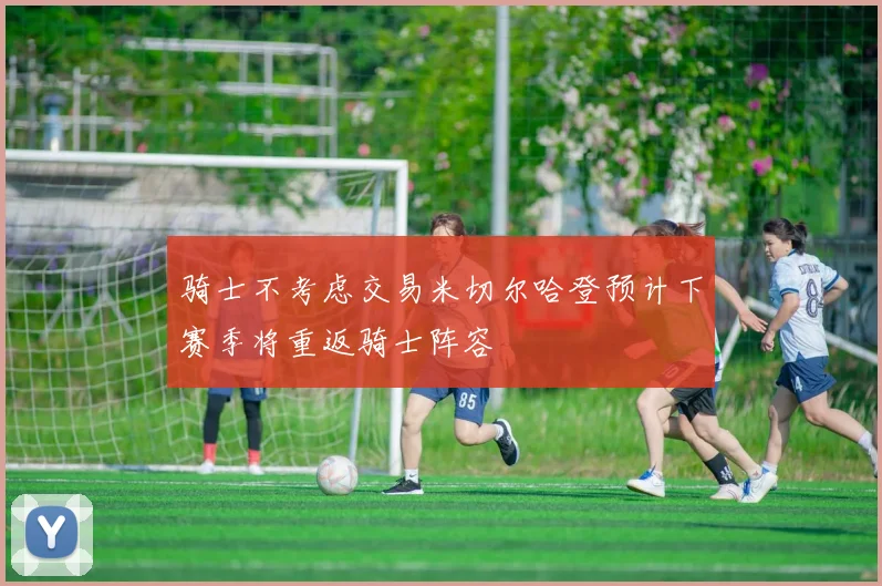 骑士不考虑交易米切尔哈登预计下赛季将重返骑士阵容