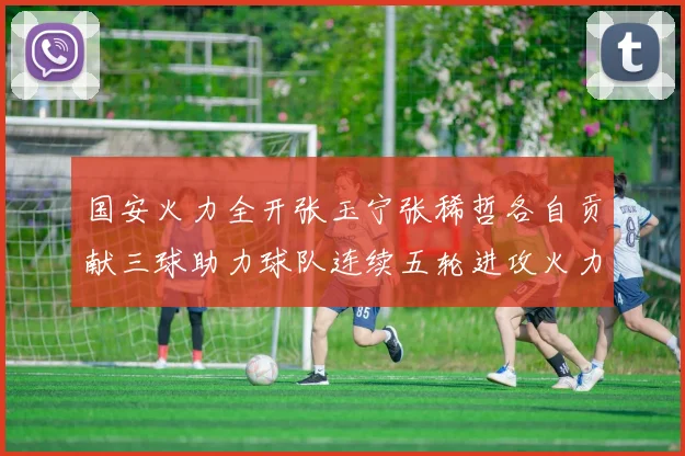 国安火力全开张玉宁张稀哲各自贡献三球助力球队连续五轮进攻火力猛增