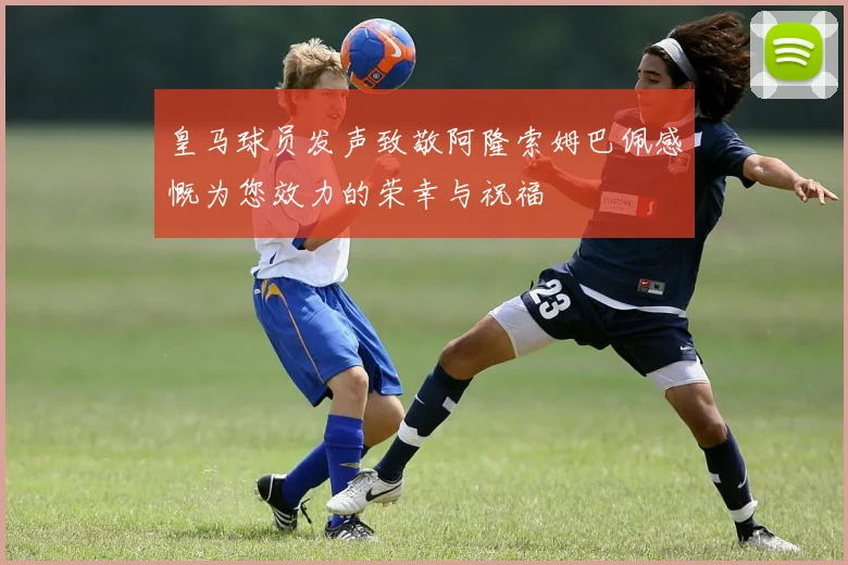 皇马球员发声致敬阿隆索姆巴佩感慨为您效力的荣幸与祝福