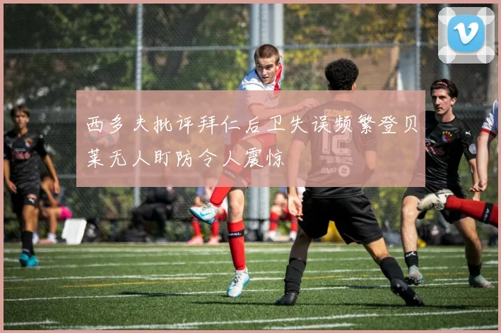 西多夫批评拜仁后卫失误频繁登贝莱无人盯防令人震惊