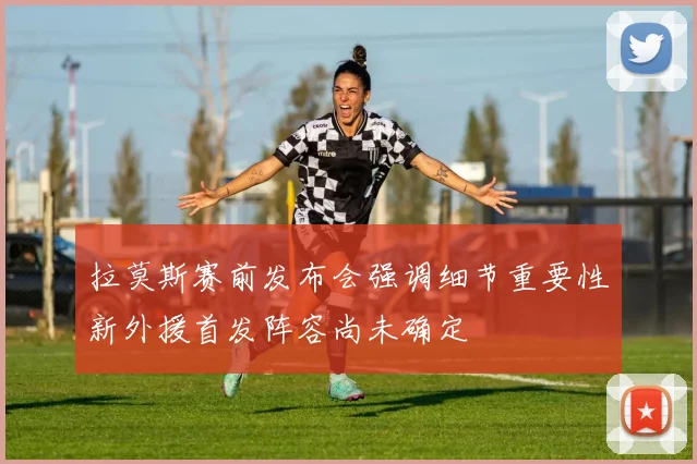 拉莫斯赛前发布会强调细节重要性新外援首发阵容尚未确定
