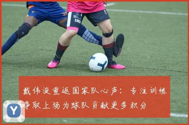 戴伟浚重返国家队心声：专注训练争取上场为球队贡献更多积分