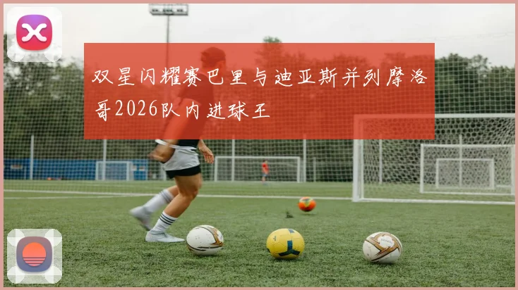 双星闪耀赛巴里与迪亚斯并列摩洛哥2026队内进球王