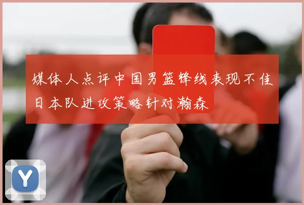 媒体人点评中国男篮锋线表现不佳日本队进攻策略针对瀚森