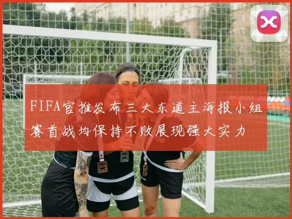 FIFA官推发布三大东道主海报小组赛首战均保持不败展现强大实力
