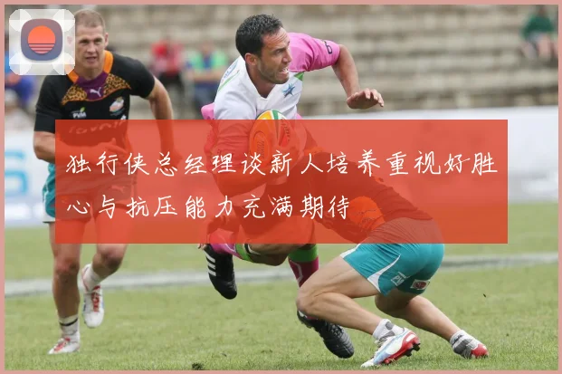独行侠总经理谈新人培养重视好胜心与抗压能力充满期待