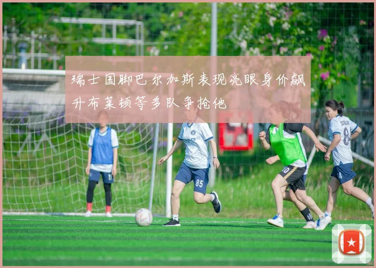 瑞士国脚巴尔加斯表现亮眼身价飙升布莱顿等多队争抢他
