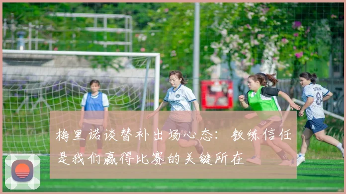 梅里诺谈替补出场心态：教练信任是我们赢得比赛的关键所在