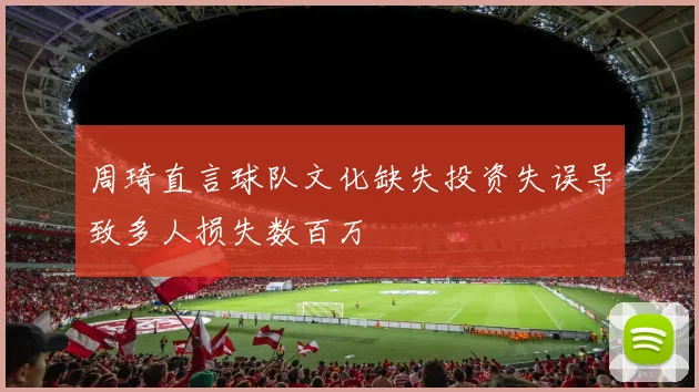 周琦直言球队文化缺失投资失误导致多人损失数百万
