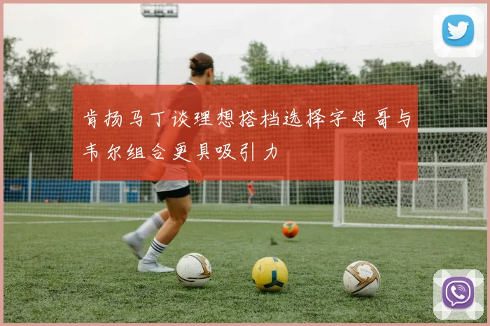 肯扬马丁谈理想搭档选择字母哥与韦尔组合更具吸引力