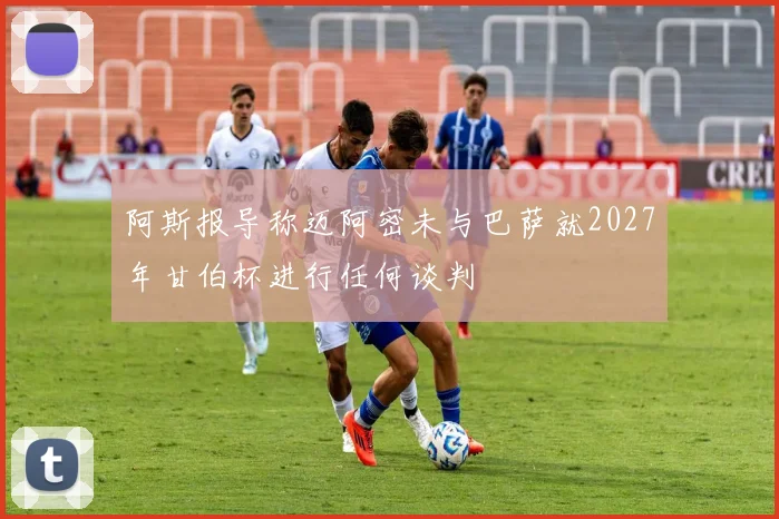 阿斯报导称迈阿密未与巴萨就2027年甘伯杯进行任何谈判