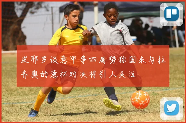 皮耶罗谈意甲争四局势称国米与拉齐奥的意杯对决将引人关注