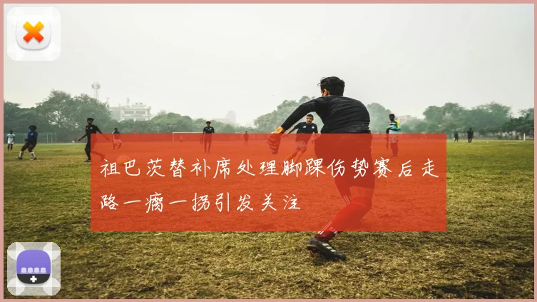 祖巴茨替补席处理脚踝伤势赛后走路一瘸一拐引发关注