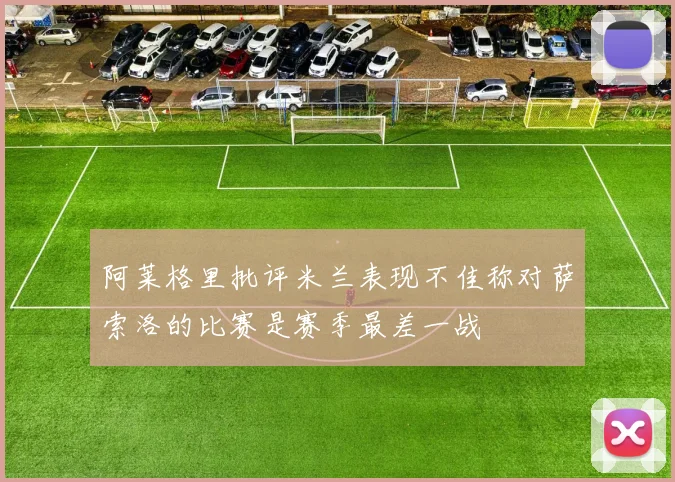 阿莱格里批评米兰表现不佳称对萨索洛的比赛是赛季最差一战