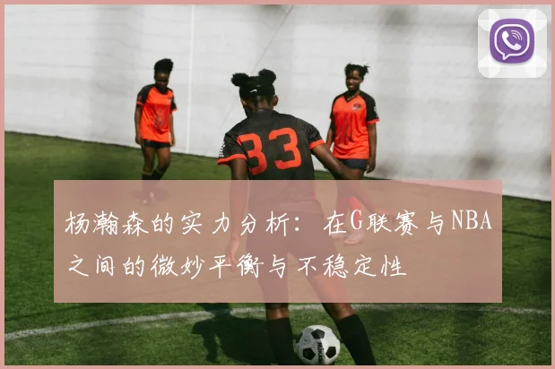 杨瀚森的实力分析：在G联赛与NBA之间的微妙平衡与不稳定性