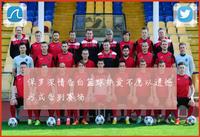 保罗深情告白篮球热爱不愿以遗憾方式告别赛场