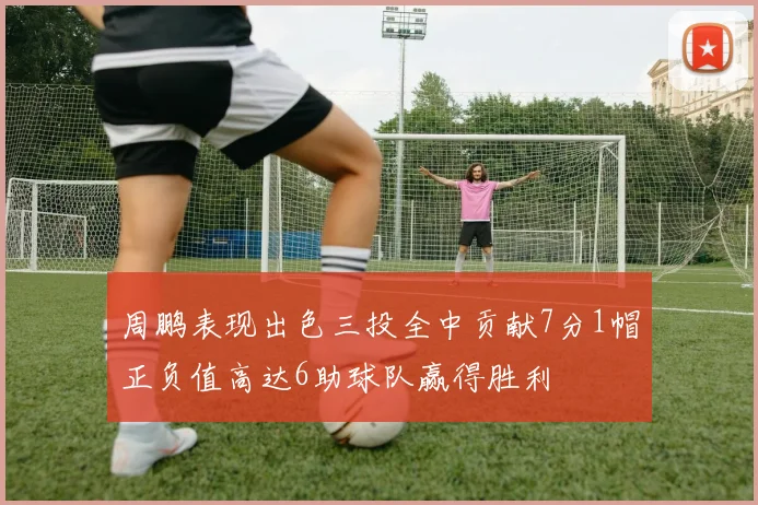 周鹏表现出色三投全中贡献7分1帽正负值高达6助球队赢得胜利